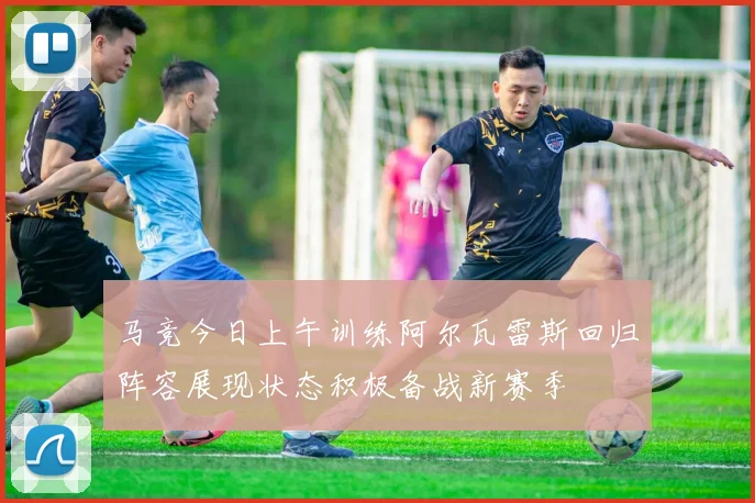 马竞今日上午训练阿尔瓦雷斯回归阵容展现状态积极备战新赛季