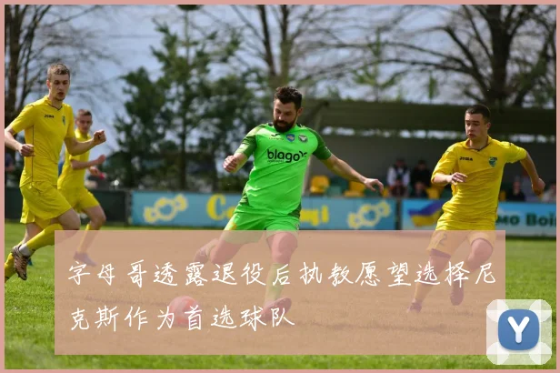 字母哥透露退役后执教愿望选择尼克斯作为首选球队