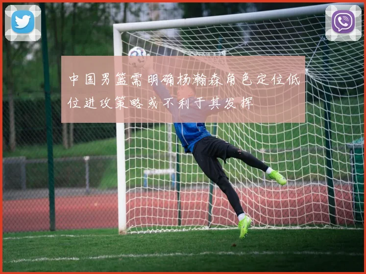 中国男篮需明确杨瀚森角色定位低位进攻策略或不利于其发挥