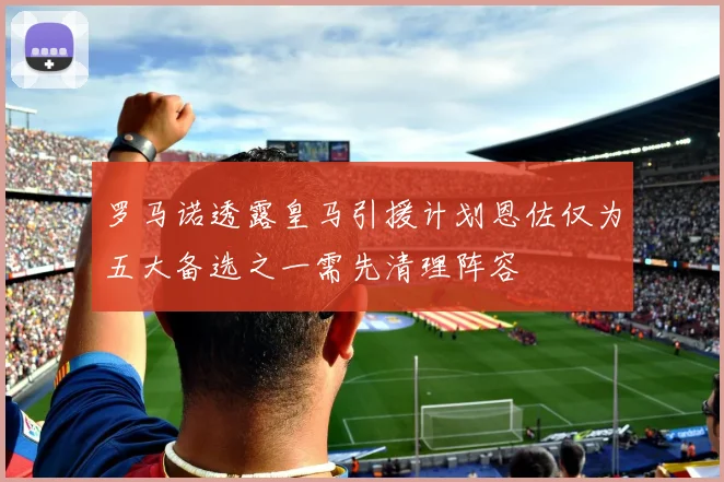 罗马诺透露皇马引援计划恩佐仅为五大备选之一需先清理阵容