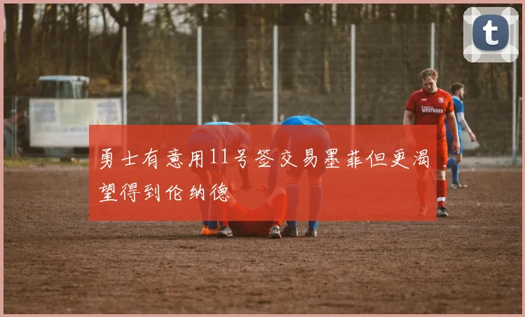 勇士有意用11号签交易墨菲但更渴望得到伦纳德