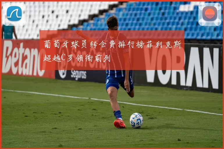 葡萄牙球员转会费排行榜菲利克斯超越C罗领衔前列