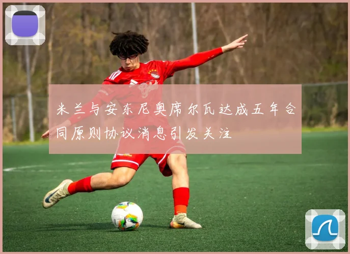 米兰与安东尼奥席尔瓦达成五年合同原则协议消息引发关注