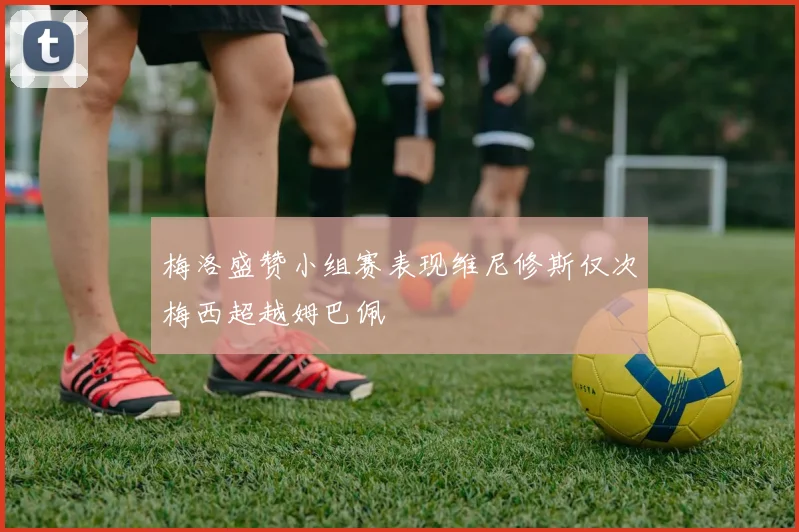 梅洛盛赞小组赛表现维尼修斯仅次梅西超越姆巴佩